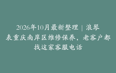 2026年10月最新整理｜浪琴表重庆南岸区维修保养，老客户都找这家客服电话