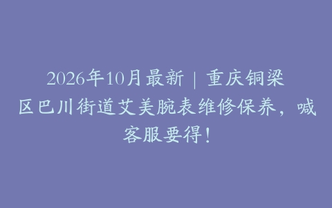 2026年10月最新｜重庆铜梁区巴川街道艾美腕表维修保养，喊客服要得！