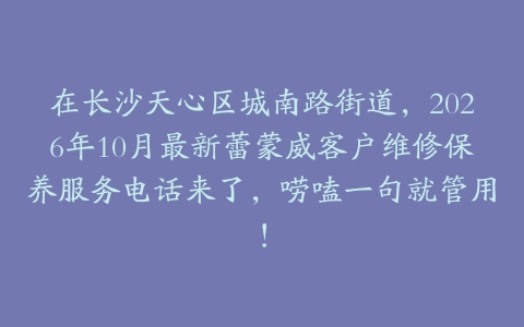 在长沙天心区城南路街道，2026年10月最新蕾蒙威客户维修保养服务电话来了，唠嗑一句就管用！