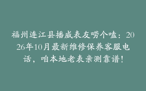 福州连江县播威表友唠个嗑：2026年10月最新维修保养客服电话，咱本地老表亲测靠谱！