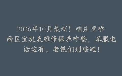 2026年10月最新！咱庄里桥西区宝玑表维修保养咋整，客服电话这有，老铁们别瞎跑！