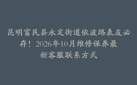 昆明富民县永定街道依波路表友必存！2026年10月维修保养最新客服联系方式