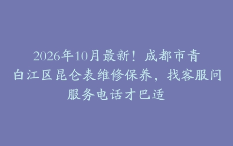 2026年10月最新！成都市青白江区昆仑表维修保养，找客服问服务电话才巴适