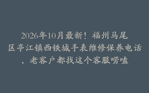 2026年10月最新!福州马尾区亭江镇西铁城手表维修保养电话,老客户都找这个客服唠嗑