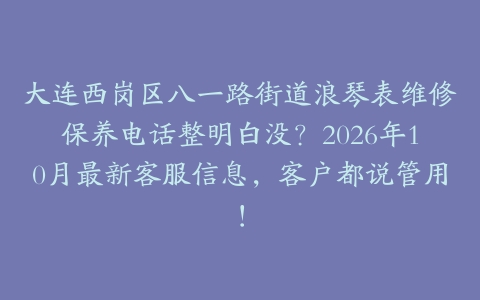 大连西岗区八一路街道浪琴表维修保养电话整明白没？2026年10月最新客服信息，客户都说管用！