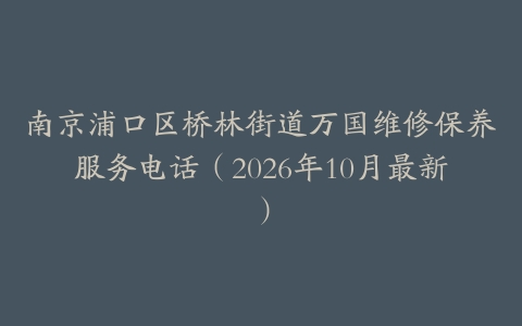 南京浦口区桥林街道万国维修保养服务电话（2026年10月最新）