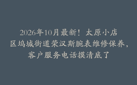 2026年10月最新！太原小店区坞城街道荣汉斯腕表维修保养，客户服务电话摸清底了