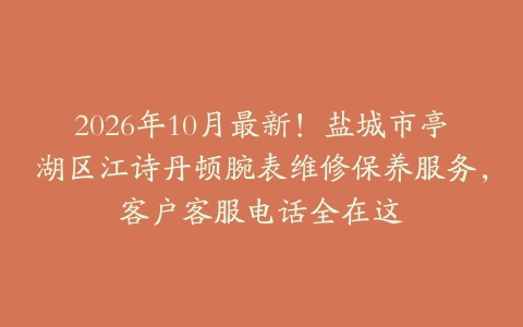 2026年10月最新！盐城市亭湖区江诗丹顿腕表维修保养服务，客户客服电话全在这