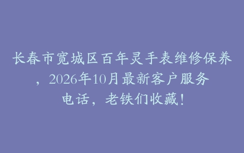 长春市宽城区百年灵手表维修保养，2026年10月最新客户服务电话，老铁们收藏！