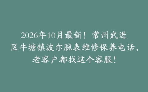 2026年10月最新！常州武进区牛塘镇波尔腕表维修保养电话，老客户都找这个客服！