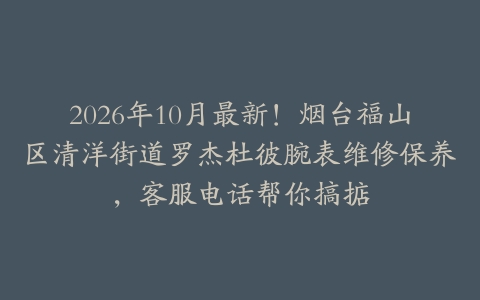 2026年10月最新！烟台福山区清洋街道罗杰杜彼腕表维修保养，客服电话帮你搞掂