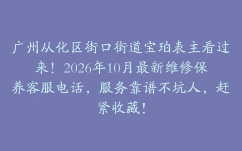广州从化区街口街道宝珀表主看过来！2026年10月最新维修保养客服电话，服务靠谱不坑人，赶紧收藏！