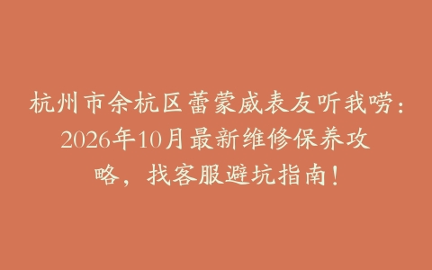 杭州市余杭区蕾蒙威表友听我唠：2026年10月最新维修保养攻略，找客服避坑指南！