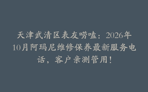 天津武清区表友唠嗑：2026年10月阿玛尼维修保养最新服务电话，客户亲测管用！