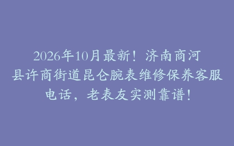 2026年10月最新！济南商河县许商街道昆仑腕表维修保养客服电话，老表友实测靠谱！