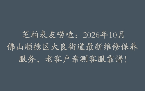 芝柏表友唠嗑：2026年10月佛山顺德区大良街道最新维修保养服务，老客户亲测客服靠谱！