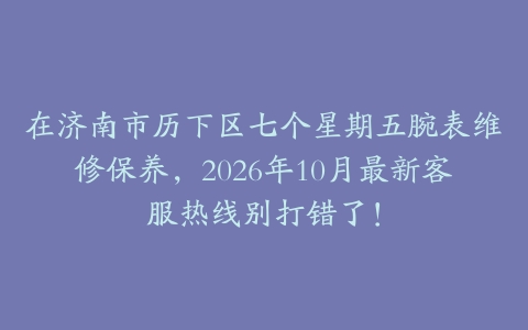 在济南市历下区七个星期五腕表维修保养，2026年10月最新客服热线别打错了！