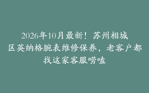 2026年10月最新！苏州相城区英纳格腕表维修保养，老客户都找这家客服唠嗑