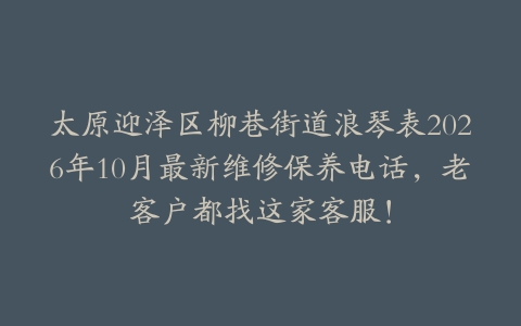 太原迎泽区柳巷街道浪琴表2026年10月最新维修保养电话,老客户都找这家客服!