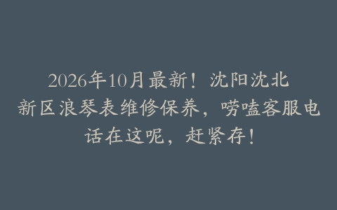 2026年10月最新!沈阳沈北新区浪琴表维修保养,唠嗑客服电话在这呢,赶紧存!