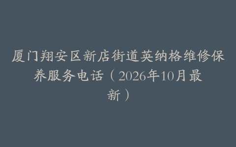 厦门翔安区新店街道英纳格维修保养服务电话（2026年10月最新）