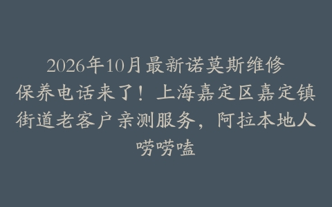 2026年10月最新诺莫斯维修保养电话来了！上海嘉定区嘉定镇街道老客户亲测服务，阿拉本地人唠唠嗑