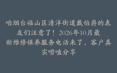 咱烟台福山区清洋街道戴伯爵的表友们注意了！2026年10月最新维修保养服务电话来了，客户真实唠嗑分享