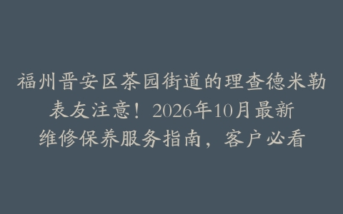 福州晋安区茶园街道的理查德米勒表友注意！2026年10月最新维修保养服务指南，客户必看