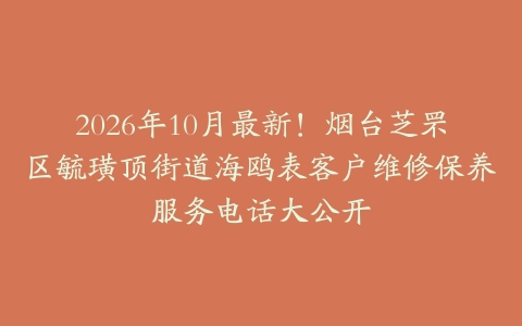 2026年10月最新！烟台芝罘区毓璜顶街道海鸥表客户维修保养服务电话大公开