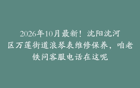 2026年10月最新！沈阳沈河区万莲街道浪琴表维修保养，咱老铁问客服电话在这呢