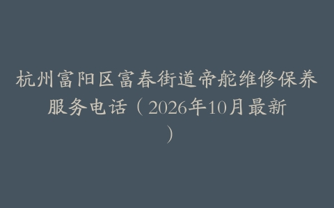 杭州富阳区富春街道帝舵维修保养服务电话（2026年10月最新）