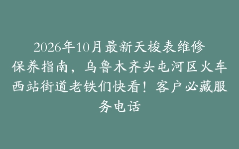 2026年10月最新天梭表维修保养指南，乌鲁木齐头屯河区火车西站街道老铁们快看！客户必藏服务电话