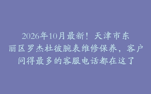 2026年10月最新！天津市东丽区罗杰杜彼腕表维修保养，客户问得最多的客服电话都在这了