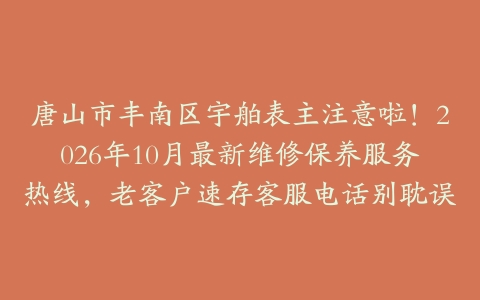 唐山市丰南区宇舶表主注意啦!2026年10月最新维修保养服务热线,老客户速存客服电话别耽误