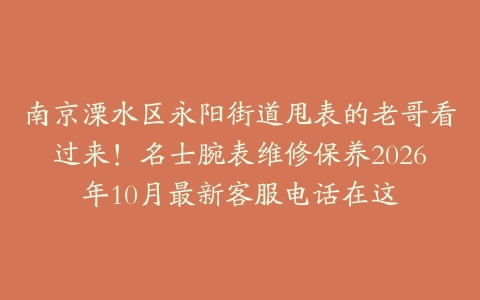 南京溧水区永阳街道甩表的老哥看过来！名士腕表维修保养2026年10月最新客服电话在这