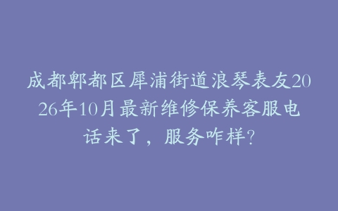成都郫都区犀浦街道浪琴表友2026年10月最新维修保养客服电话来了，服务咋样？