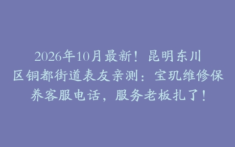 2026年10月最新！昆明东川区铜都街道表友亲测：宝玑维修保养客服电话，服务老板扎了！