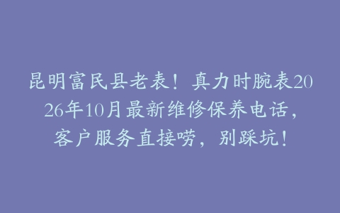 昆明富民县老表！真力时腕表2026年10月最新维修保养电话，客户服务直接唠，别踩坑！
