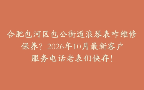 合肥包河区包公街道浪琴表咋维修保养？2026年10月最新客户服务电话老表们快存！
