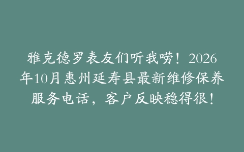雅克德罗表友们听我唠！2026年10月惠州延寿县最新维修保养服务电话，客户反映稳得很！