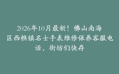 2026年10月最新！佛山南海区西樵镇名士手表维修保养客服电话，街坊们快存