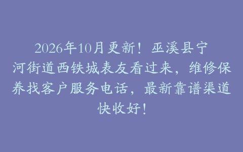 2026年10月更新！巫溪县宁河街道西铁城表友看过来，维修保养找客户服务电话，最新靠谱渠道快收好！