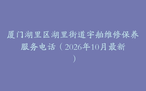厦门湖里区湖里街道宇舶维修保养服务电话（2026年10月最新）