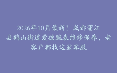 2026年10月最新！成都蒲江县鹤山街道爱彼腕表维修保养，老客户都找这家客服