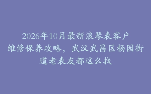 2026年10月最新浪琴表客户维修保养攻略，武汉武昌区杨园街道老表友都这么找