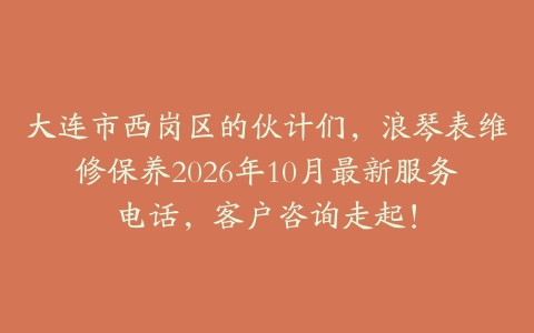 大连市西岗区的伙计们，浪琴表维修保养2026年10月最新服务电话，客户咨询走起！