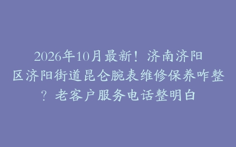 2026年10月最新！济南济阳区济阳街道昆仑腕表维修保养咋整？老客户服务电话整明白