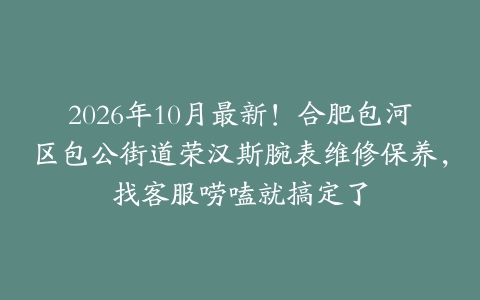2026年10月最新！合肥包河区包公街道荣汉斯腕表维修保养，找客服唠嗑就搞定了