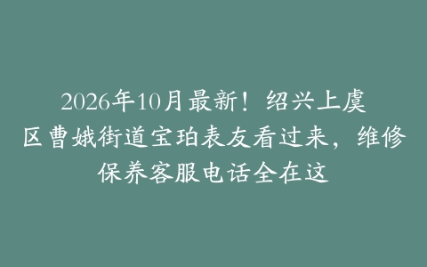 2026年10月最新!绍兴上虞区曹娥街道宝珀表友看过来,维修保养客服电话全在这