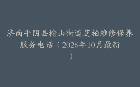 济南平阴县榆山街道芝柏维修保养服务电话（2026年10月最新）